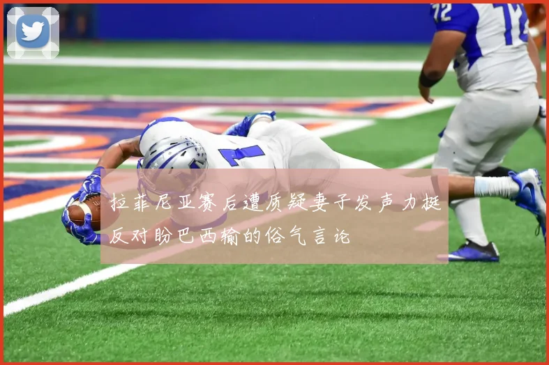 拉菲尼亚赛后遭质疑妻子发声力挺反对盼巴西输的俗气言论