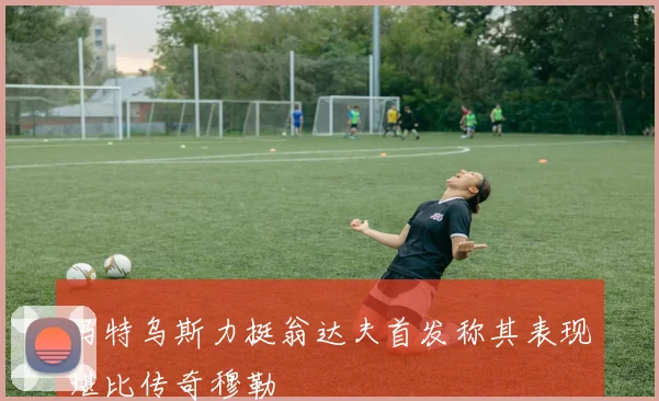 马特乌斯力挺翁达夫首发称其表现堪比传奇穆勒