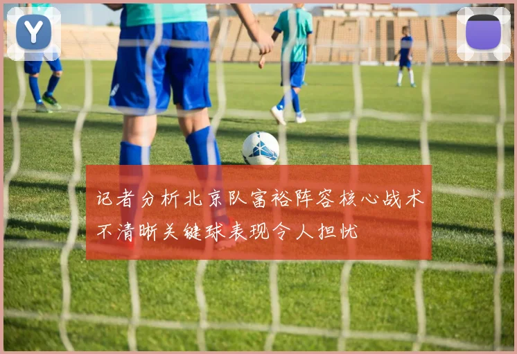 记者分析北京队富裕阵容核心战术不清晰关键球表现令人担忧