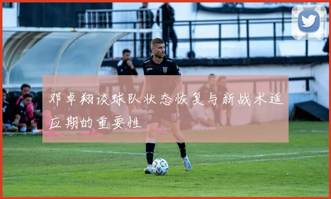 邓卓翔谈球队状态恢复与新战术适应期的重要性