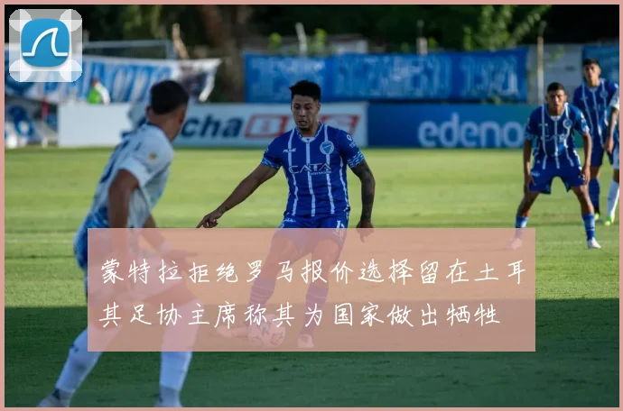 蒙特拉拒绝罗马报价选择留在土耳其足协主席称其为国家做出牺牲