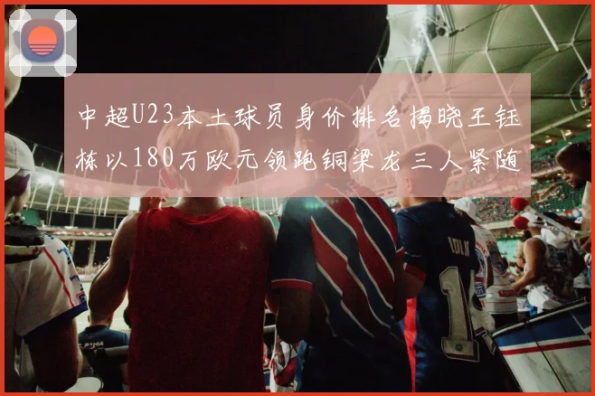 中超U23本土球员身价排名揭晓王钰栋以180万欧元领跑铜梁龙三人紧随其后