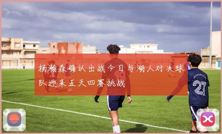 杨瀚森确认出战今日与湖人对决球队迎来五天四赛挑战