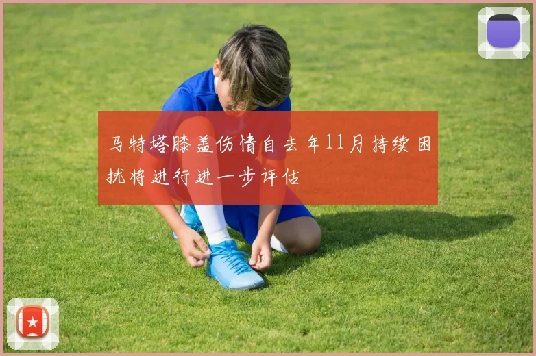 马特塔膝盖伤情自去年11月持续困扰将进行进一步评估