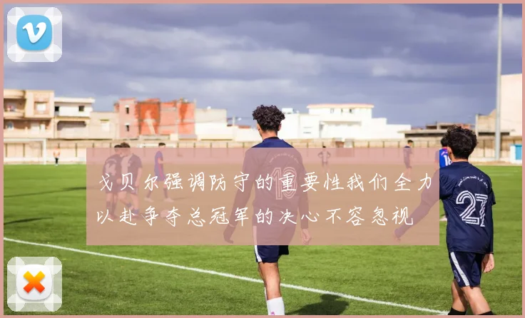 戈贝尔强调防守的重要性我们全力以赴争夺总冠军的决心不容忽视