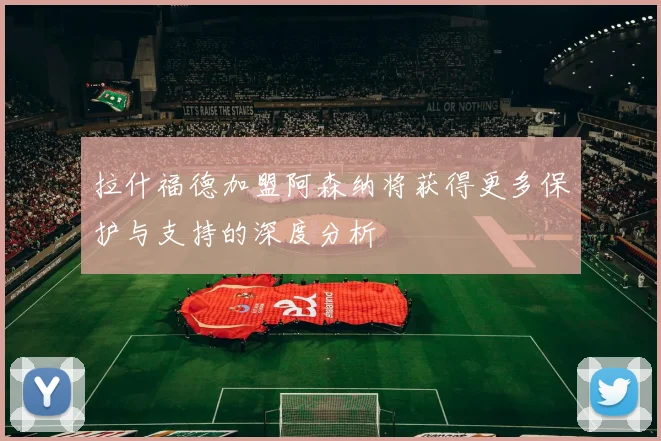 拉什福德加盟阿森纳将获得更多保护与支持的深度分析