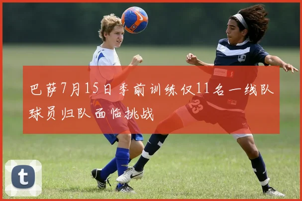 巴萨7月15日季前训练仅11名一线队球员归队面临挑战