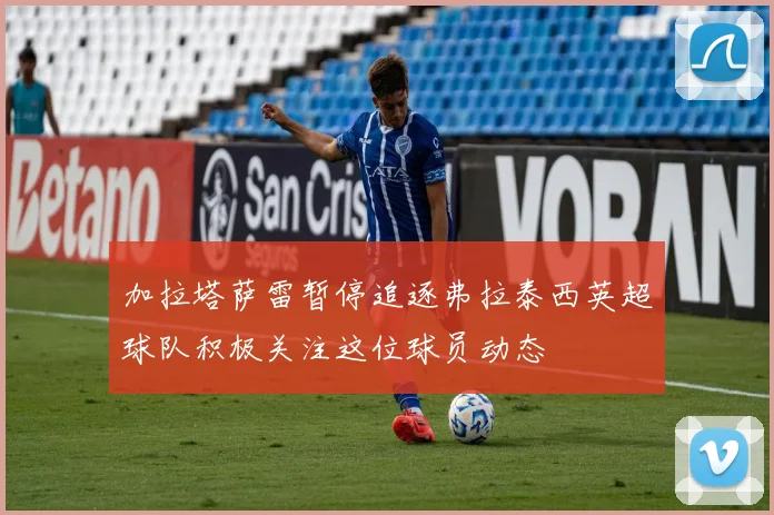 加拉塔萨雷暂停追逐弗拉泰西英超球队积极关注这位球员动态