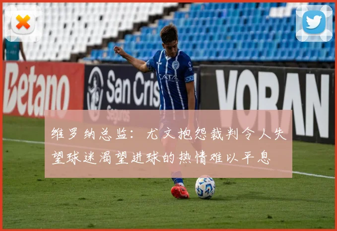 维罗纳总监：尤文抱怨裁判令人失望球迷渴望进球的热情难以平息