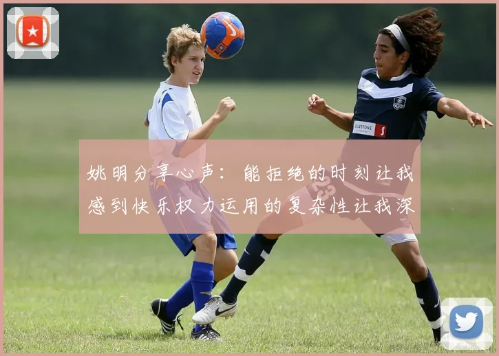 姚明分享心声：能拒绝的时刻让我感到快乐权力运用的复杂性让我深感不足