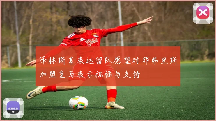 泽林斯基表达留队愿望对邓弗里斯加盟皇马表示祝福与支持